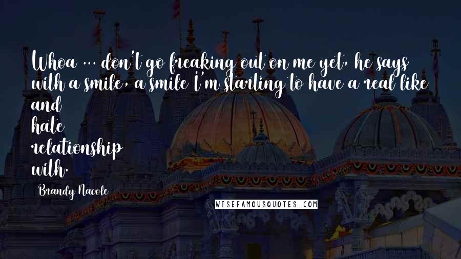 Brandy Nacole Quotes: Whoa ... don't go freaking out on me yet, he says with a smile, a smile I'm starting to have a real like and hate relationship with.