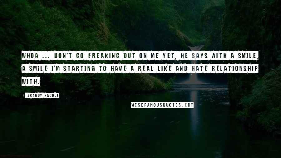 Brandy Nacole Quotes: Whoa ... don't go freaking out on me yet, he says with a smile, a smile I'm starting to have a real like and hate relationship with.