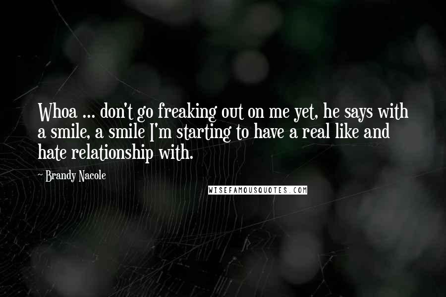 Brandy Nacole Quotes: Whoa ... don't go freaking out on me yet, he says with a smile, a smile I'm starting to have a real like and hate relationship with.