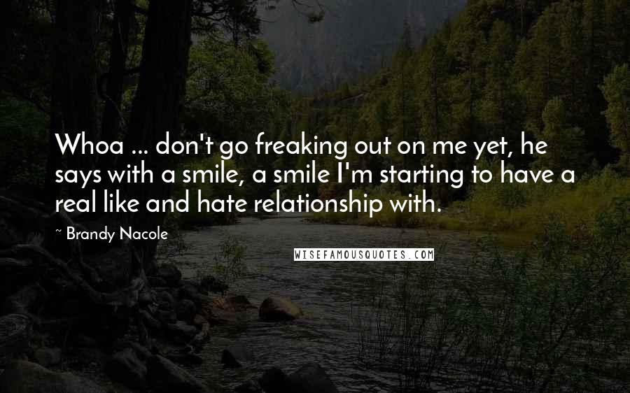 Brandy Nacole Quotes: Whoa ... don't go freaking out on me yet, he says with a smile, a smile I'm starting to have a real like and hate relationship with.