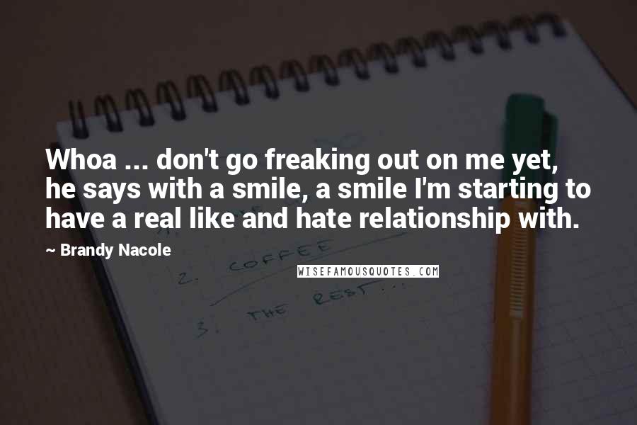 Brandy Nacole Quotes: Whoa ... don't go freaking out on me yet, he says with a smile, a smile I'm starting to have a real like and hate relationship with.