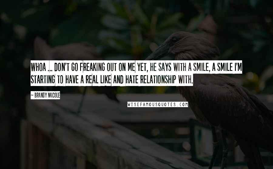 Brandy Nacole Quotes: Whoa ... don't go freaking out on me yet, he says with a smile, a smile I'm starting to have a real like and hate relationship with.