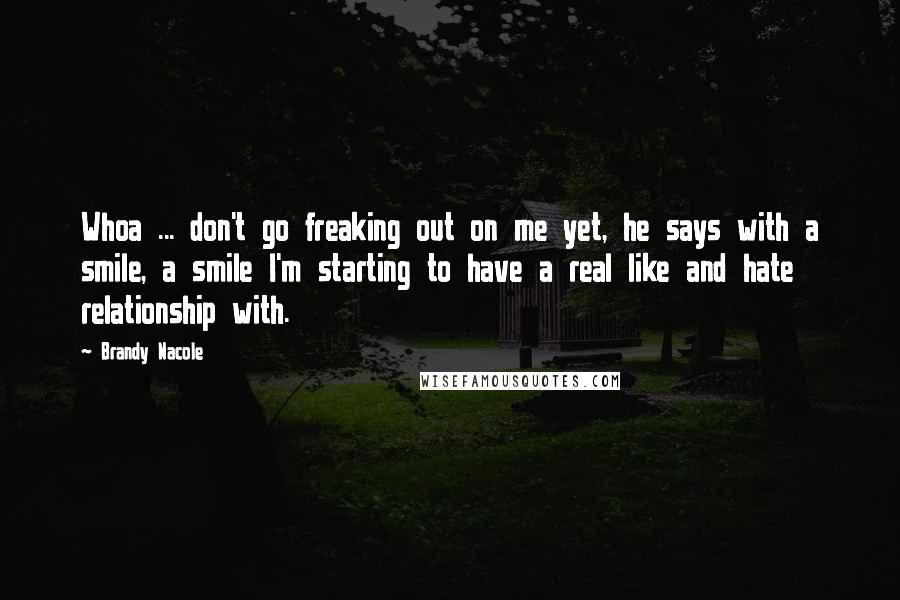 Brandy Nacole Quotes: Whoa ... don't go freaking out on me yet, he says with a smile, a smile I'm starting to have a real like and hate relationship with.