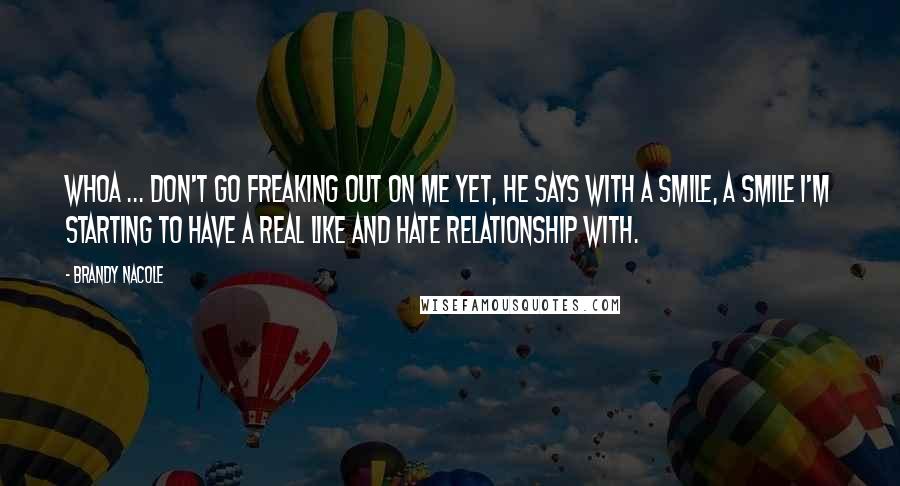 Brandy Nacole Quotes: Whoa ... don't go freaking out on me yet, he says with a smile, a smile I'm starting to have a real like and hate relationship with.