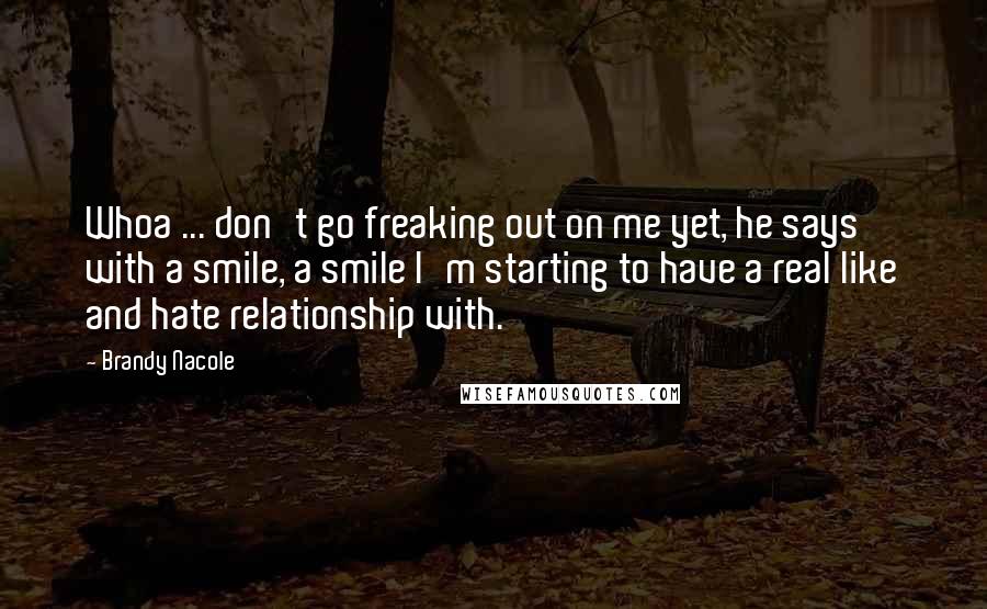 Brandy Nacole Quotes: Whoa ... don't go freaking out on me yet, he says with a smile, a smile I'm starting to have a real like and hate relationship with.