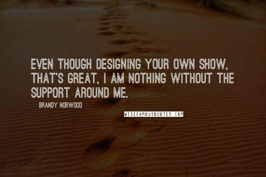 Brandy Norwood Quotes: Even though designing your own show, that's great, I am nothing without the support around me.