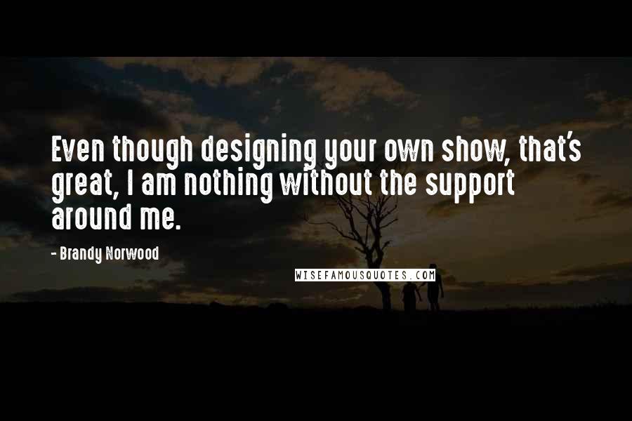 Brandy Norwood Quotes: Even though designing your own show, that's great, I am nothing without the support around me.
