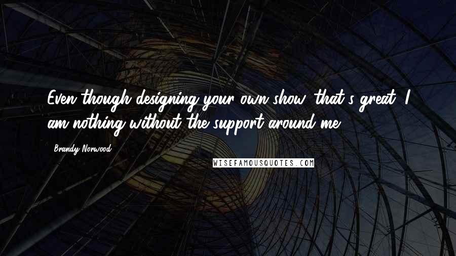 Brandy Norwood Quotes: Even though designing your own show, that's great, I am nothing without the support around me.