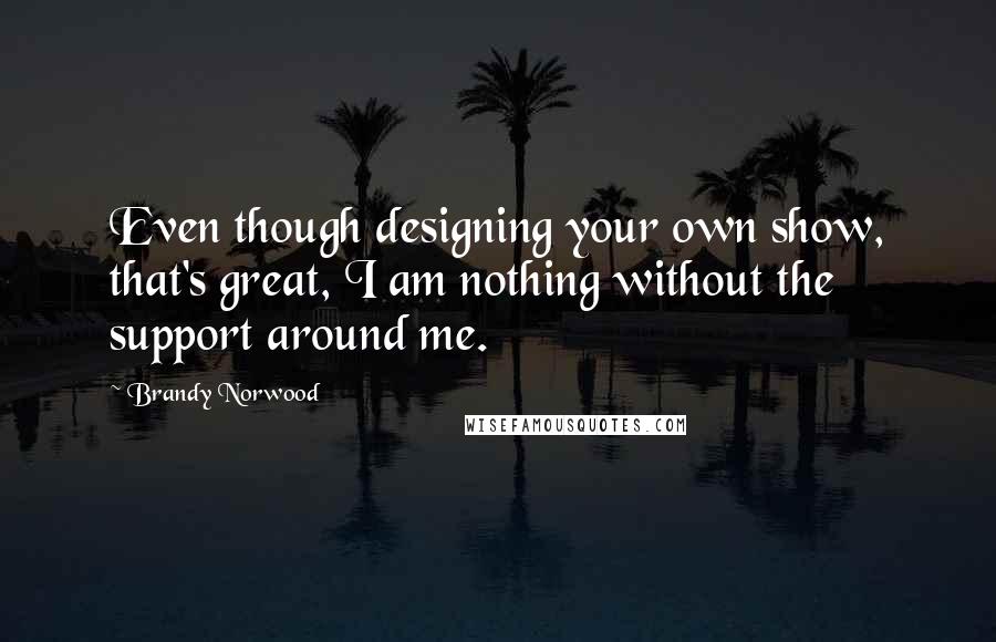 Brandy Norwood Quotes: Even though designing your own show, that's great, I am nothing without the support around me.