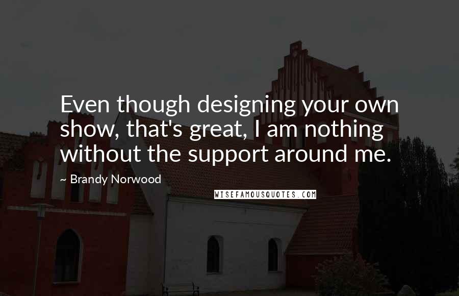 Brandy Norwood Quotes: Even though designing your own show, that's great, I am nothing without the support around me.