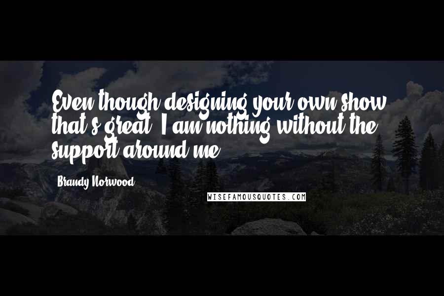 Brandy Norwood Quotes: Even though designing your own show, that's great, I am nothing without the support around me.