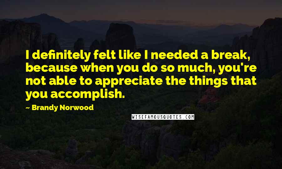 Brandy Norwood Quotes: I definitely felt like I needed a break, because when you do so much, you're not able to appreciate the things that you accomplish.