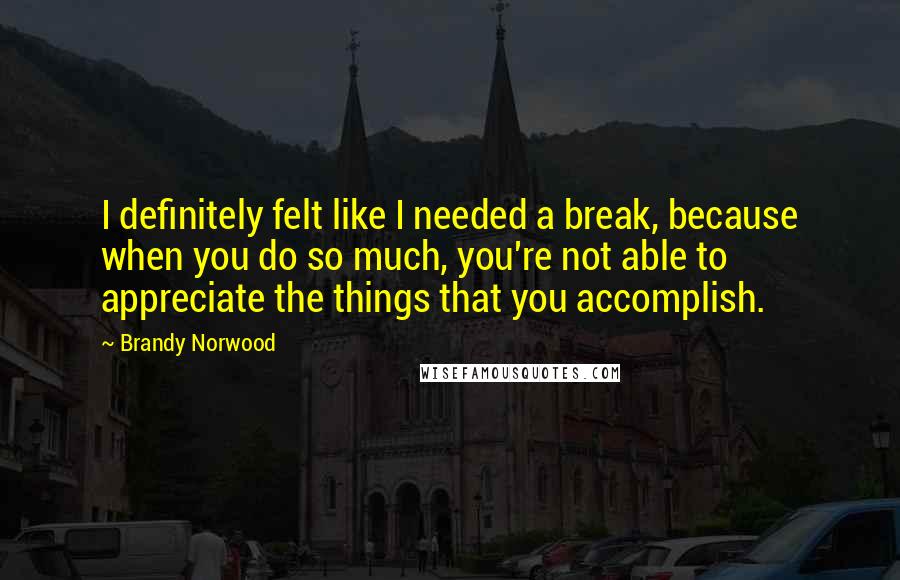 Brandy Norwood Quotes: I definitely felt like I needed a break, because when you do so much, you're not able to appreciate the things that you accomplish.