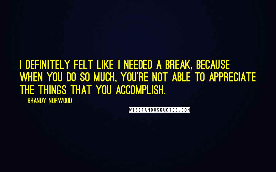 Brandy Norwood Quotes: I definitely felt like I needed a break, because when you do so much, you're not able to appreciate the things that you accomplish.