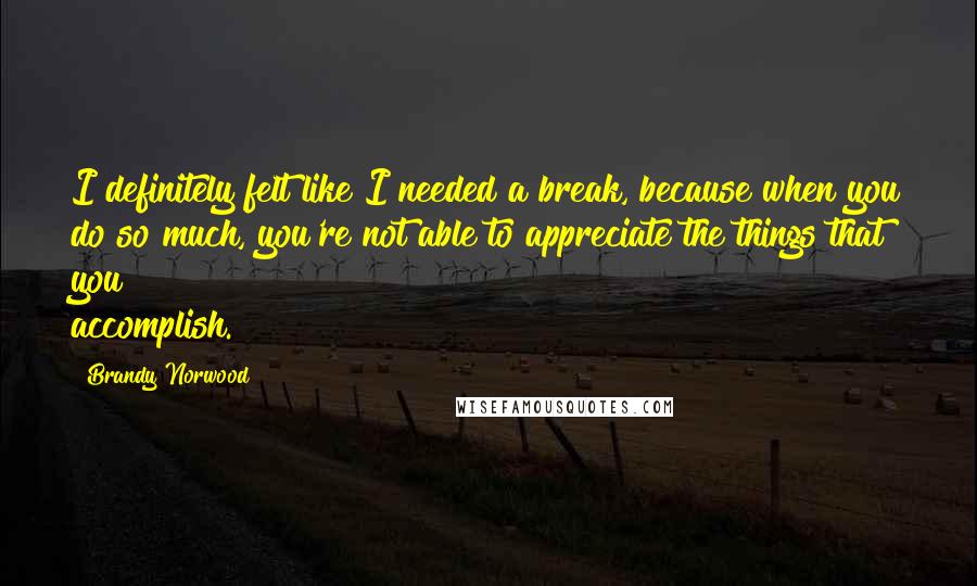 Brandy Norwood Quotes: I definitely felt like I needed a break, because when you do so much, you're not able to appreciate the things that you accomplish.