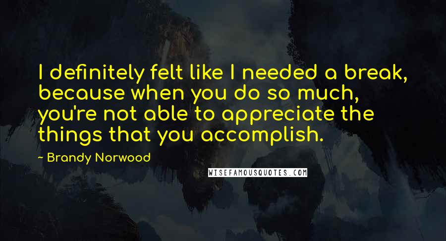 Brandy Norwood Quotes: I definitely felt like I needed a break, because when you do so much, you're not able to appreciate the things that you accomplish.