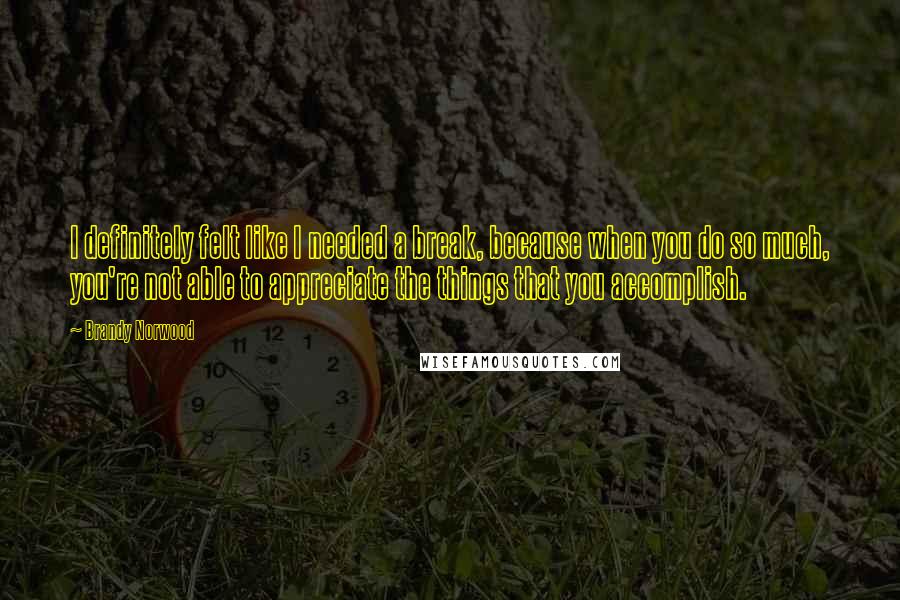 Brandy Norwood Quotes: I definitely felt like I needed a break, because when you do so much, you're not able to appreciate the things that you accomplish.