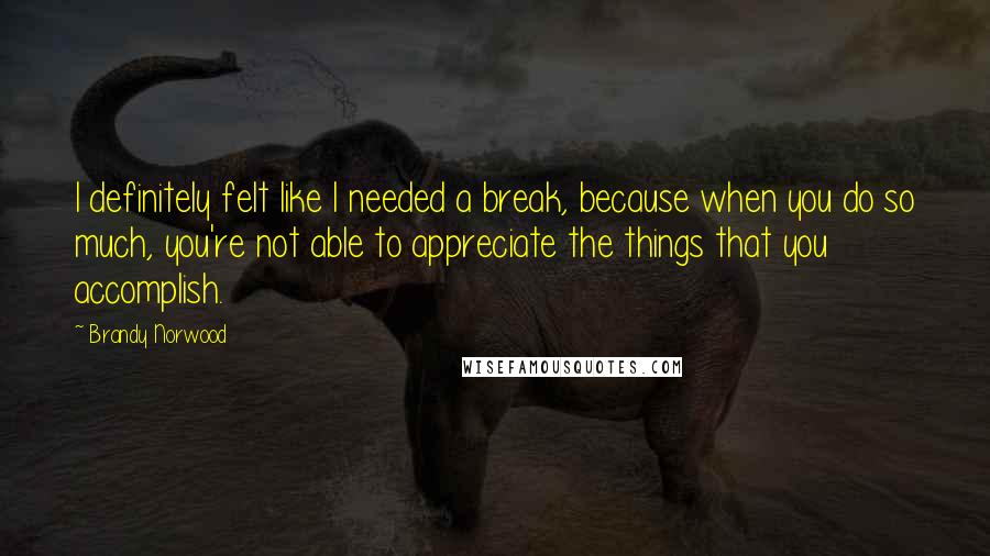 Brandy Norwood Quotes: I definitely felt like I needed a break, because when you do so much, you're not able to appreciate the things that you accomplish.