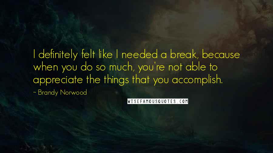 Brandy Norwood Quotes: I definitely felt like I needed a break, because when you do so much, you're not able to appreciate the things that you accomplish.