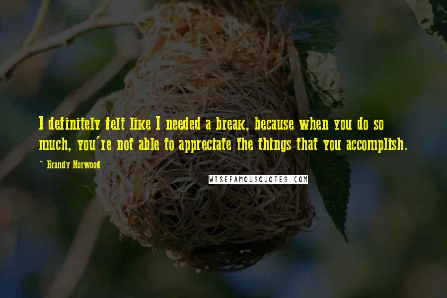 Brandy Norwood Quotes: I definitely felt like I needed a break, because when you do so much, you're not able to appreciate the things that you accomplish.