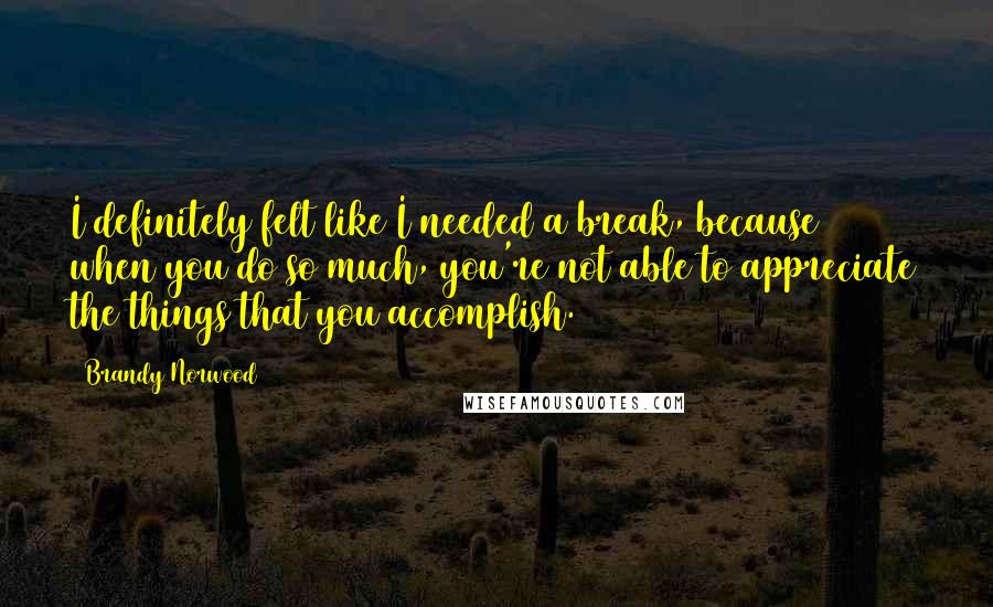 Brandy Norwood Quotes: I definitely felt like I needed a break, because when you do so much, you're not able to appreciate the things that you accomplish.