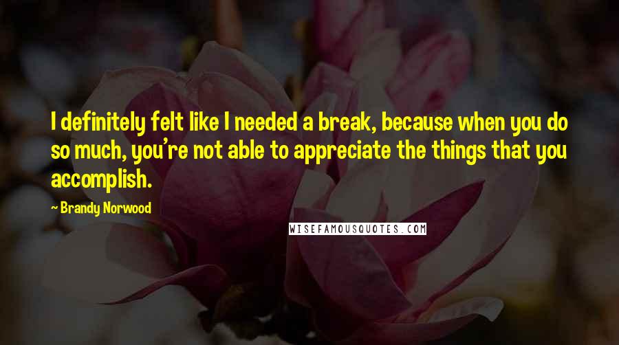 Brandy Norwood Quotes: I definitely felt like I needed a break, because when you do so much, you're not able to appreciate the things that you accomplish.