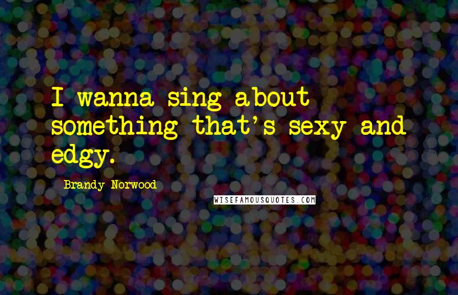 Brandy Norwood Quotes: I wanna sing about something that's sexy and edgy.