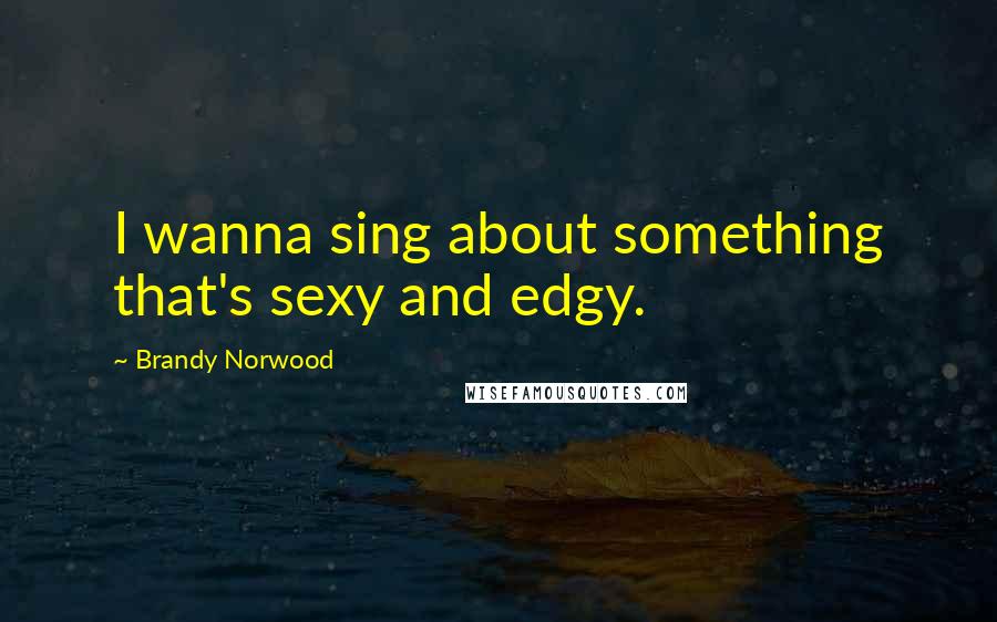 Brandy Norwood Quotes: I wanna sing about something that's sexy and edgy.