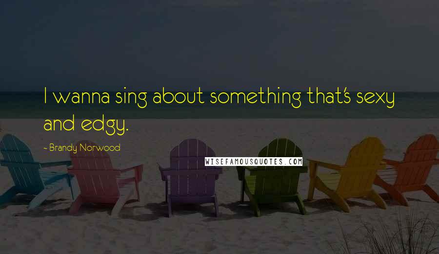 Brandy Norwood Quotes: I wanna sing about something that's sexy and edgy.