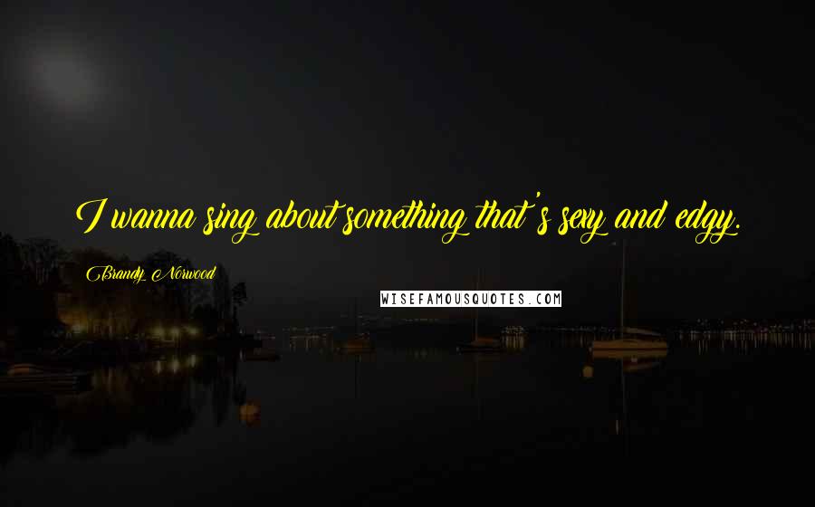 Brandy Norwood Quotes: I wanna sing about something that's sexy and edgy.