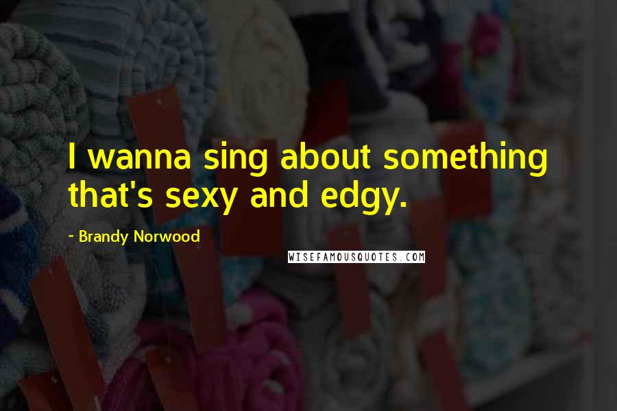 Brandy Norwood Quotes: I wanna sing about something that's sexy and edgy.
