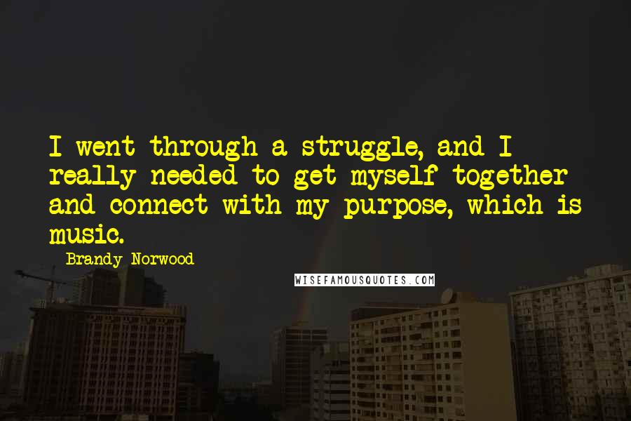 Brandy Norwood Quotes: I went through a struggle, and I really needed to get myself together and connect with my purpose, which is music.