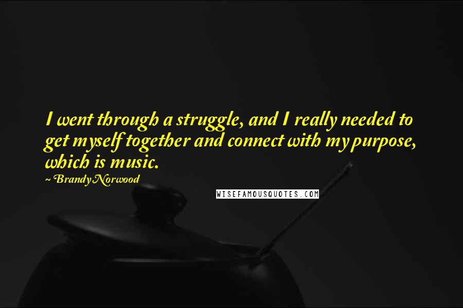 Brandy Norwood Quotes: I went through a struggle, and I really needed to get myself together and connect with my purpose, which is music.