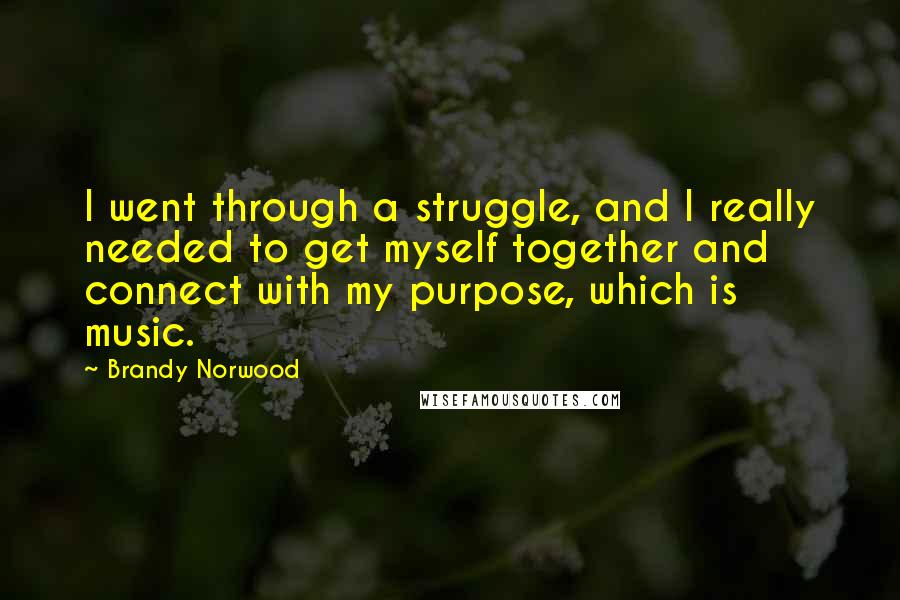 Brandy Norwood Quotes: I went through a struggle, and I really needed to get myself together and connect with my purpose, which is music.