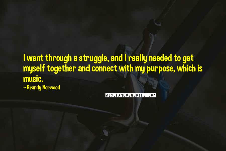 Brandy Norwood Quotes: I went through a struggle, and I really needed to get myself together and connect with my purpose, which is music.