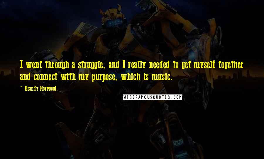 Brandy Norwood Quotes: I went through a struggle, and I really needed to get myself together and connect with my purpose, which is music.