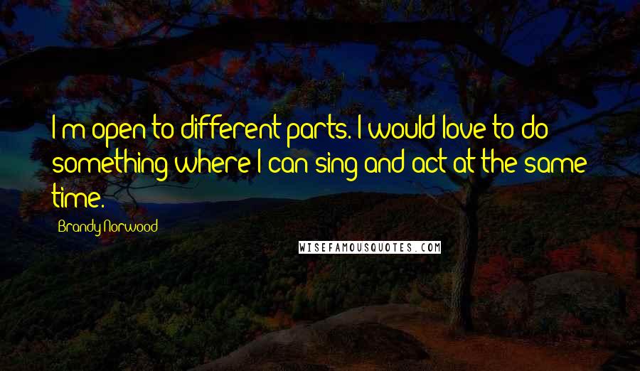 Brandy Norwood Quotes: I'm open to different parts. I would love to do something where I can sing and act at the same time.