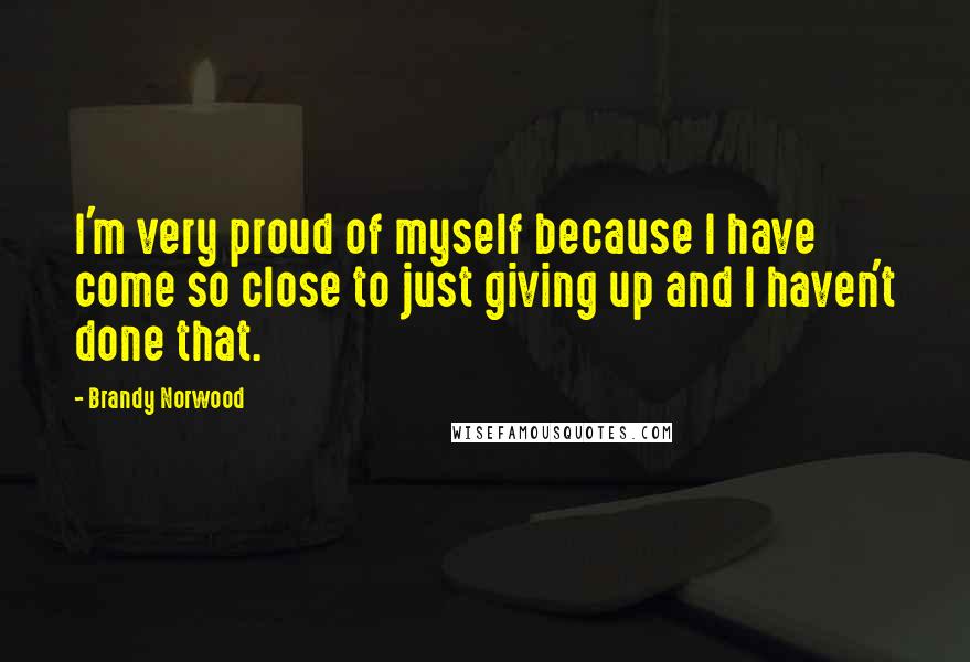 Brandy Norwood Quotes: I'm very proud of myself because I have come so close to just giving up and I haven't done that.