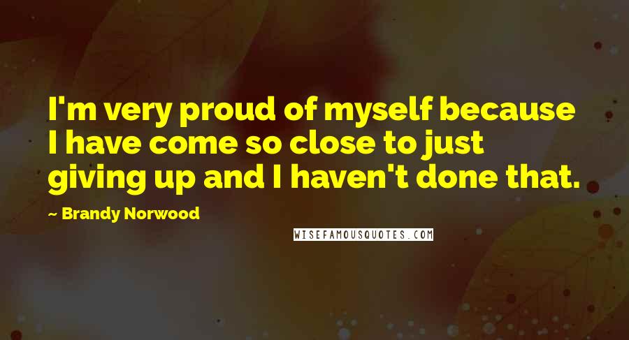 Brandy Norwood Quotes: I'm very proud of myself because I have come so close to just giving up and I haven't done that.