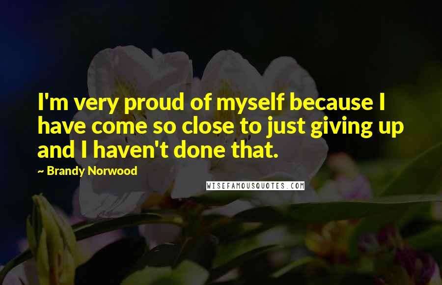 Brandy Norwood Quotes: I'm very proud of myself because I have come so close to just giving up and I haven't done that.