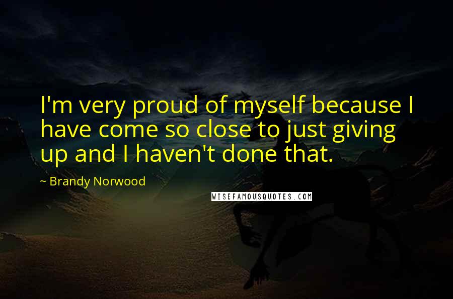 Brandy Norwood Quotes: I'm very proud of myself because I have come so close to just giving up and I haven't done that.