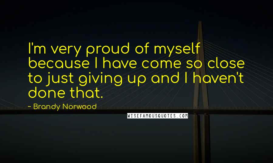 Brandy Norwood Quotes: I'm very proud of myself because I have come so close to just giving up and I haven't done that.