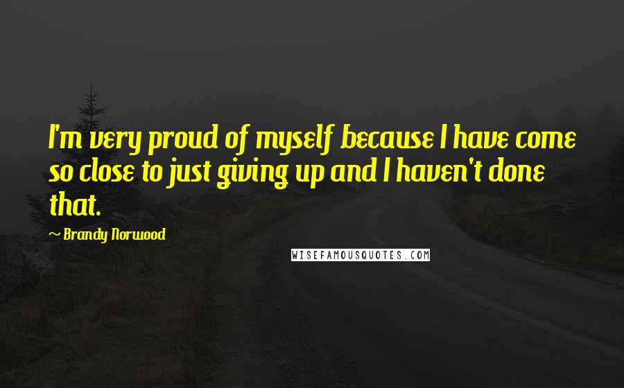 Brandy Norwood Quotes: I'm very proud of myself because I have come so close to just giving up and I haven't done that.