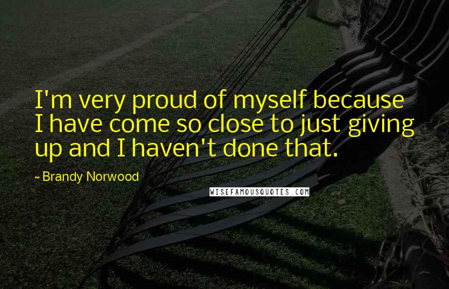 Brandy Norwood Quotes: I'm very proud of myself because I have come so close to just giving up and I haven't done that.