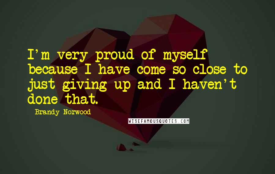 Brandy Norwood Quotes: I'm very proud of myself because I have come so close to just giving up and I haven't done that.