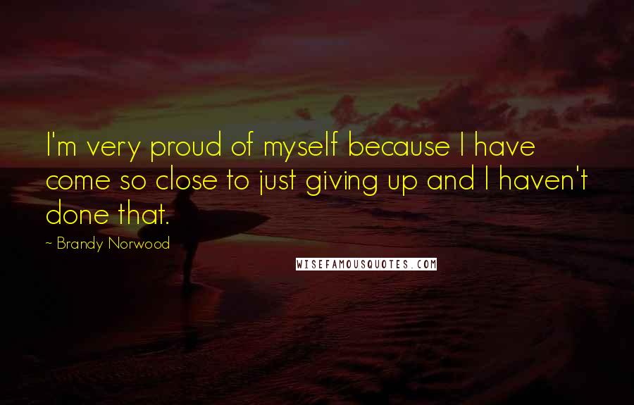 Brandy Norwood Quotes: I'm very proud of myself because I have come so close to just giving up and I haven't done that.