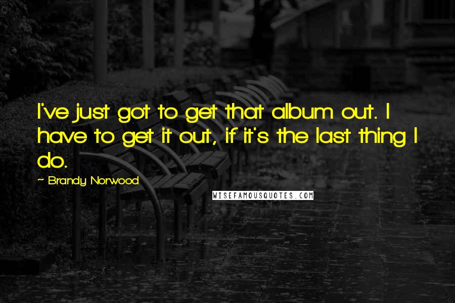 Brandy Norwood Quotes: I've just got to get that album out. I have to get it out, if it's the last thing I do.