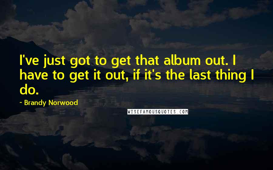 Brandy Norwood Quotes: I've just got to get that album out. I have to get it out, if it's the last thing I do.