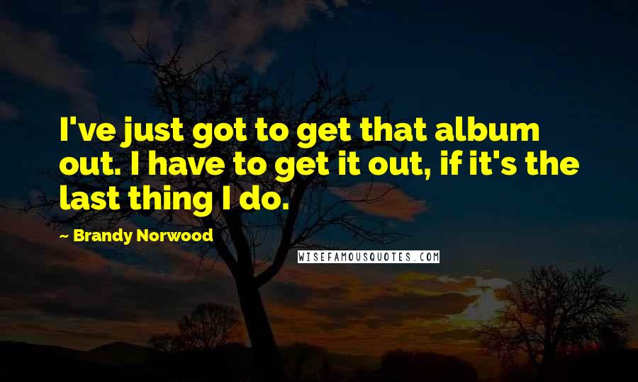 Brandy Norwood Quotes: I've just got to get that album out. I have to get it out, if it's the last thing I do.