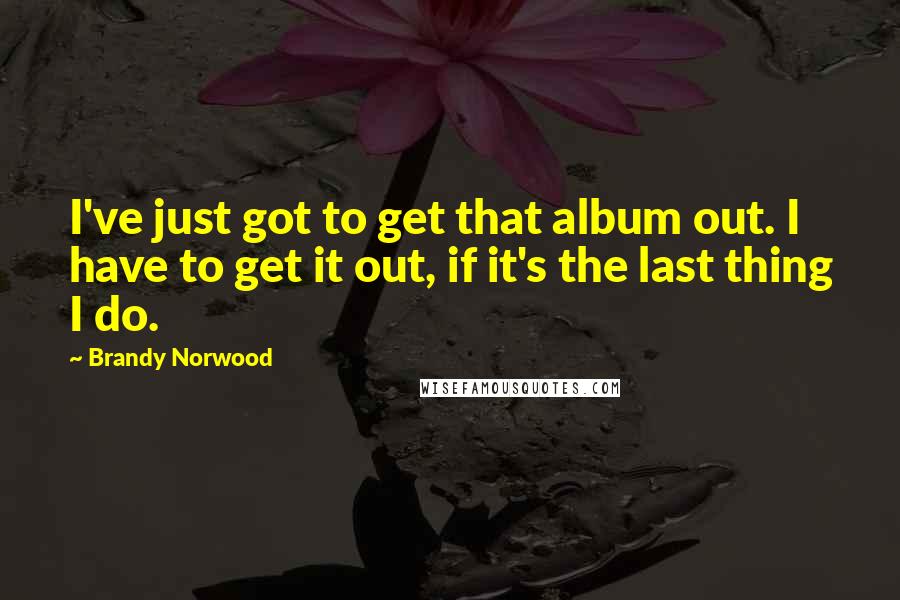 Brandy Norwood Quotes: I've just got to get that album out. I have to get it out, if it's the last thing I do.